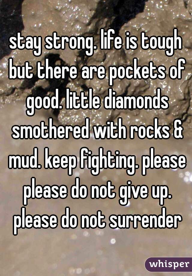 stay strong. life is tough but there are pockets of good. little diamonds smothered with rocks & mud. keep fighting. please please do not give up. please do not surrender