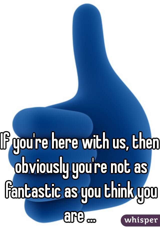 If you're here with us, then obviously you're not as fantastic as you think you are ... 