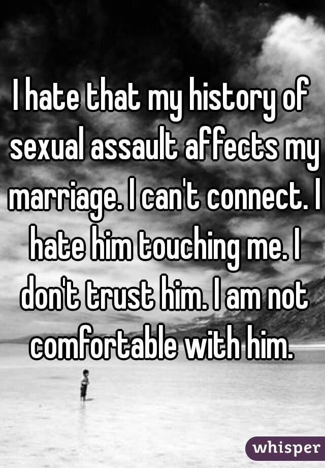 I hate that my history of sexual assault affects my marriage. I can't connect. I hate him touching me. I don't trust him. I am not comfortable with him. 