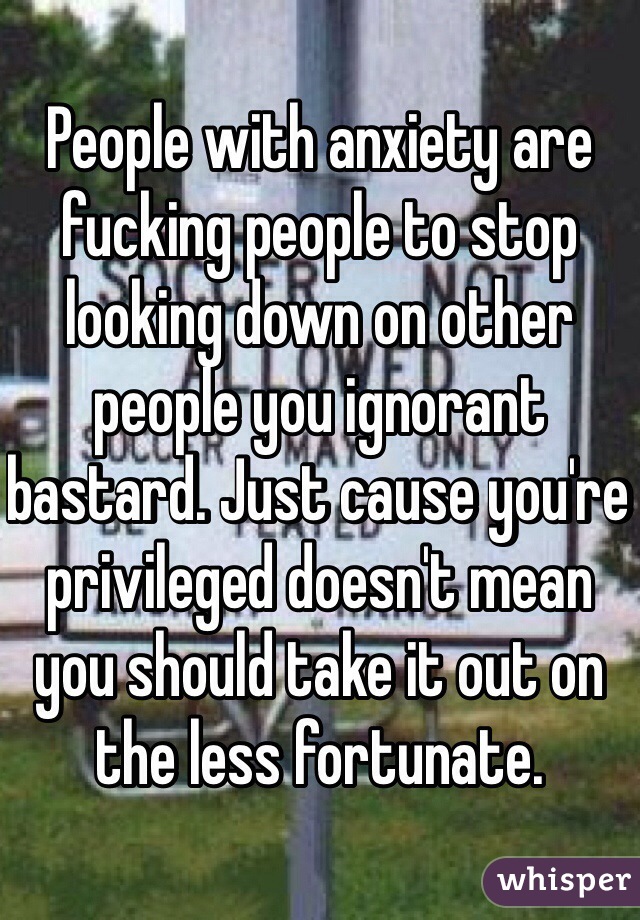 People with anxiety are fucking people to stop looking down on other people you ignorant bastard. Just cause you're privileged doesn't mean you should take it out on the less fortunate.