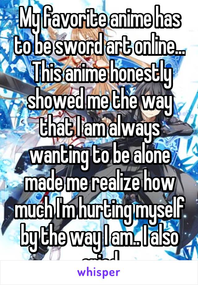 My favorite anime has to be sword art online...  This anime honestly showed me the way that I am always wanting to be alone made me realize how much I'm hurting myself by the way I am.. I also cried