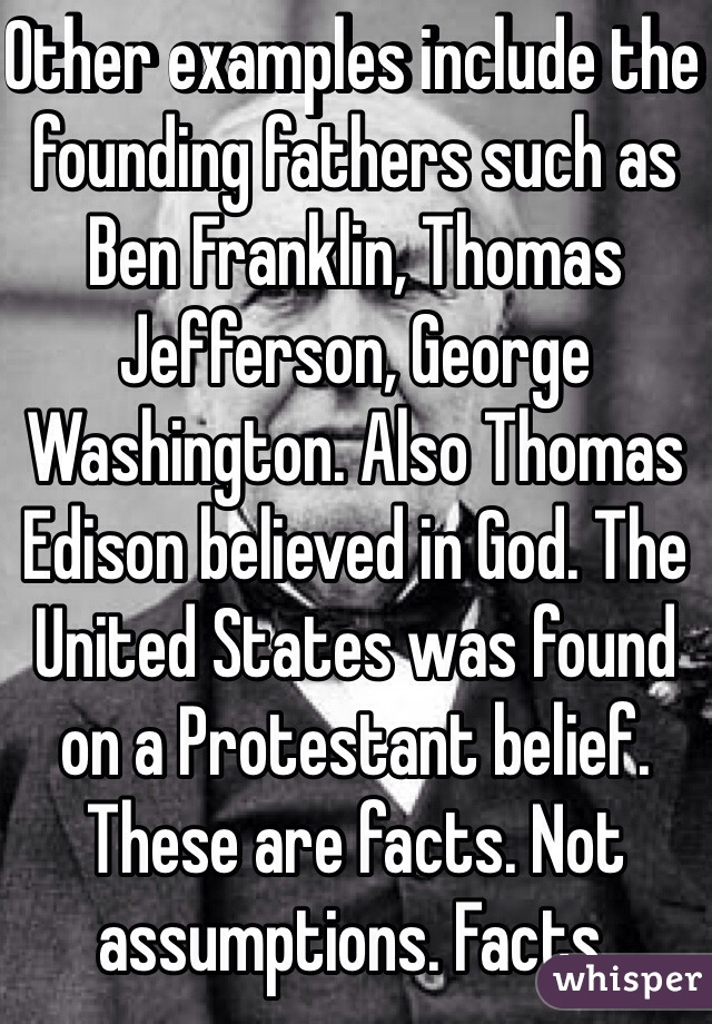 Other examples include the founding fathers such as Ben Franklin, Thomas Jefferson, George Washington. Also Thomas Edison believed in God. The United States was found on a Protestant belief. These are facts. Not assumptions. Facts. 