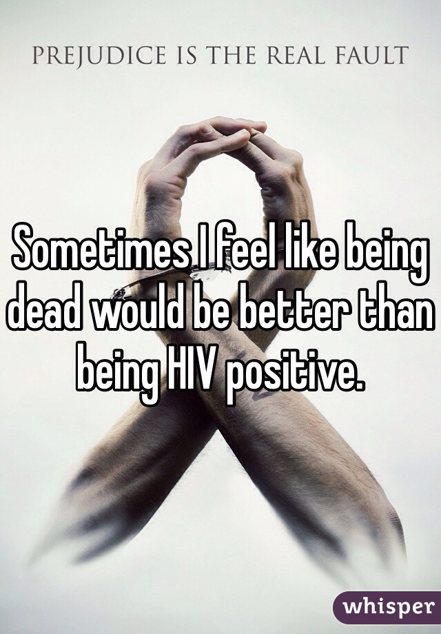 Sometimes I feel like being dead would be better than being HIV positive. 