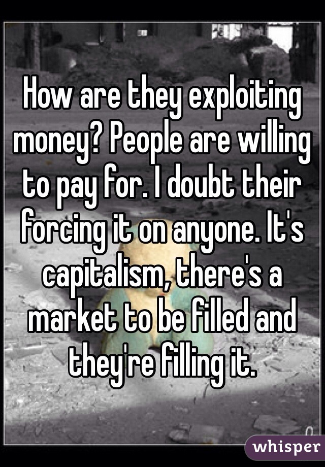 How are they exploiting money? People are willing to pay for. I doubt their forcing it on anyone. It's capitalism, there's a market to be filled and they're filling it. 