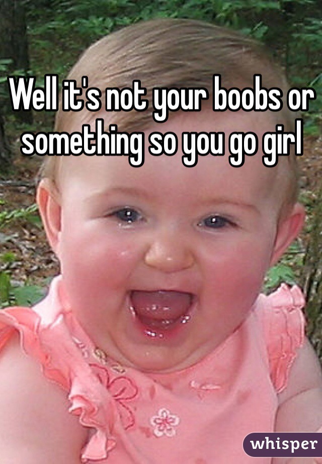 Well it's not your boobs or something so you go girl 