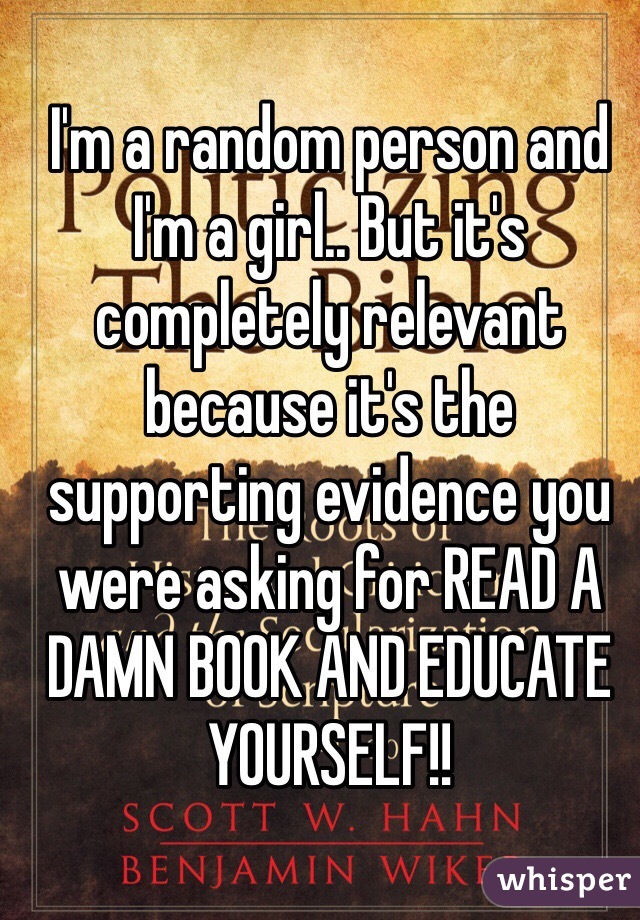 I'm a random person and I'm a girl.. But it's completely relevant because it's the supporting evidence you were asking for READ A DAMN BOOK AND EDUCATE YOURSELF!!