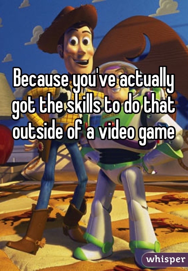 Because you've actually got the skills to do that outside of a video game