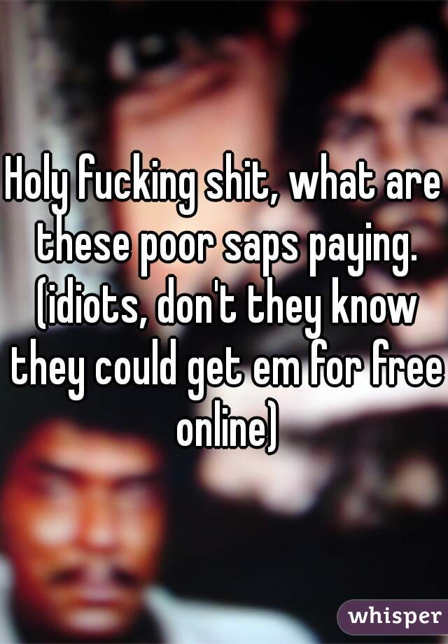 Holy fucking shit, what are these poor saps paying. (idiots, don't they know they could get em for free online)