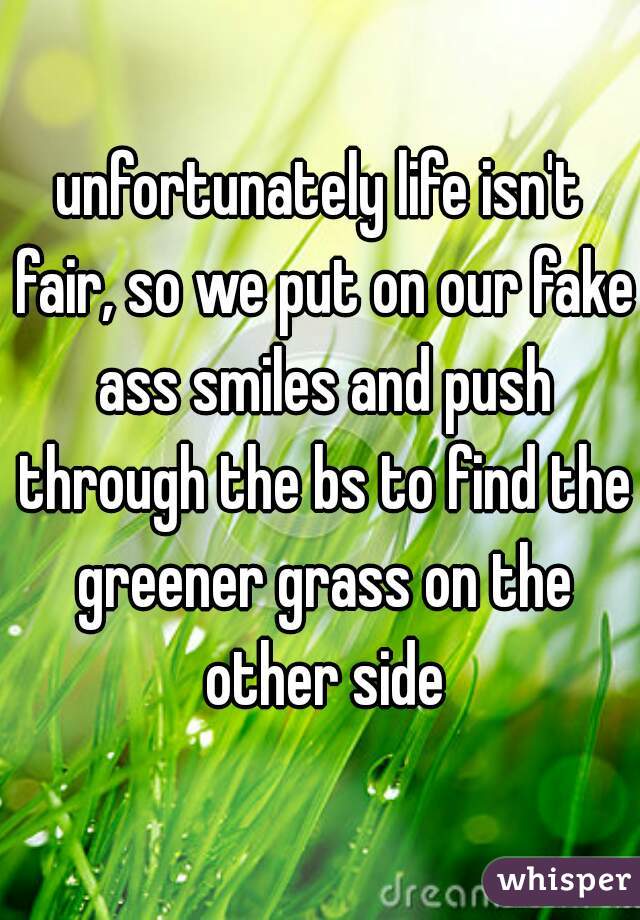 unfortunately life isn't fair, so we put on our fake ass smiles and push through the bs to find the greener grass on the other side