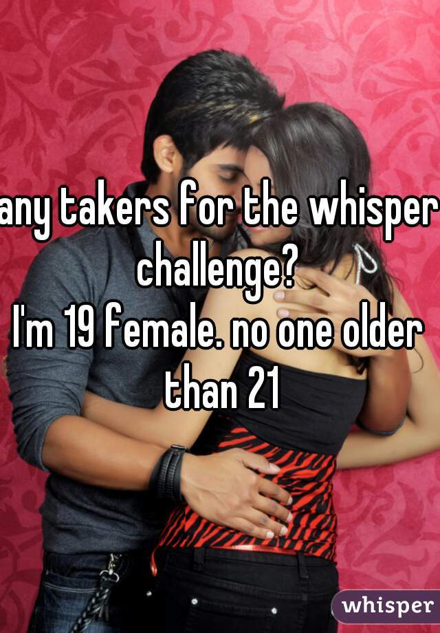 any takers for the whisper challenge? 
I'm 19 female. no one older than 21