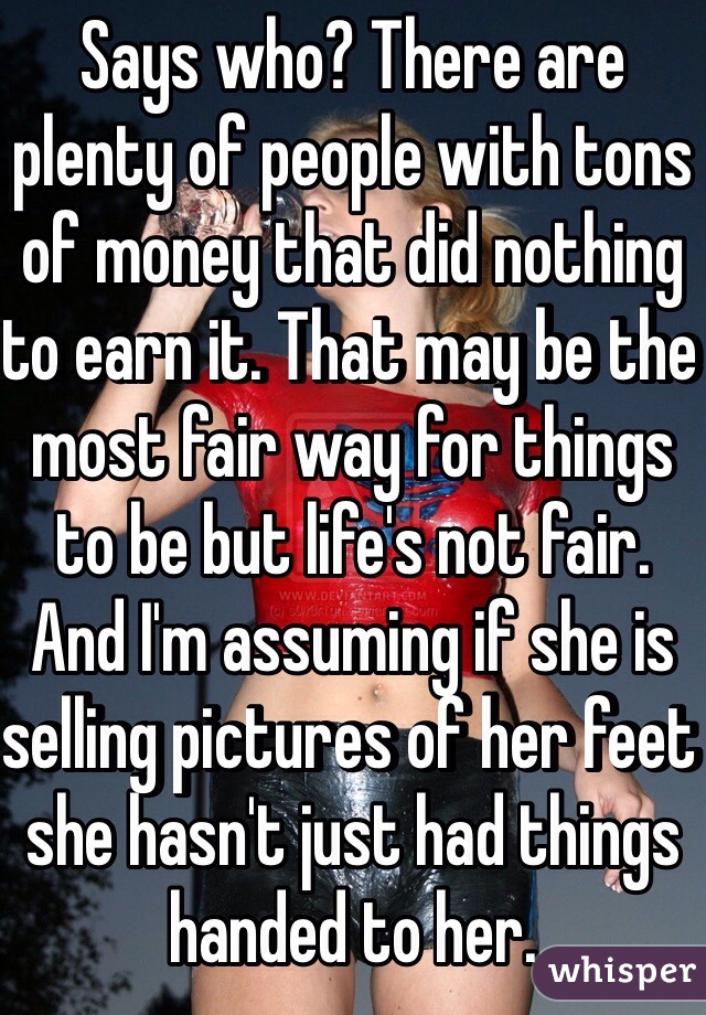 Says who? There are plenty of people with tons of money that did nothing to earn it. That may be the most fair way for things to be but life's not fair. And I'm assuming if she is selling pictures of her feet she hasn't just had things handed to her. 