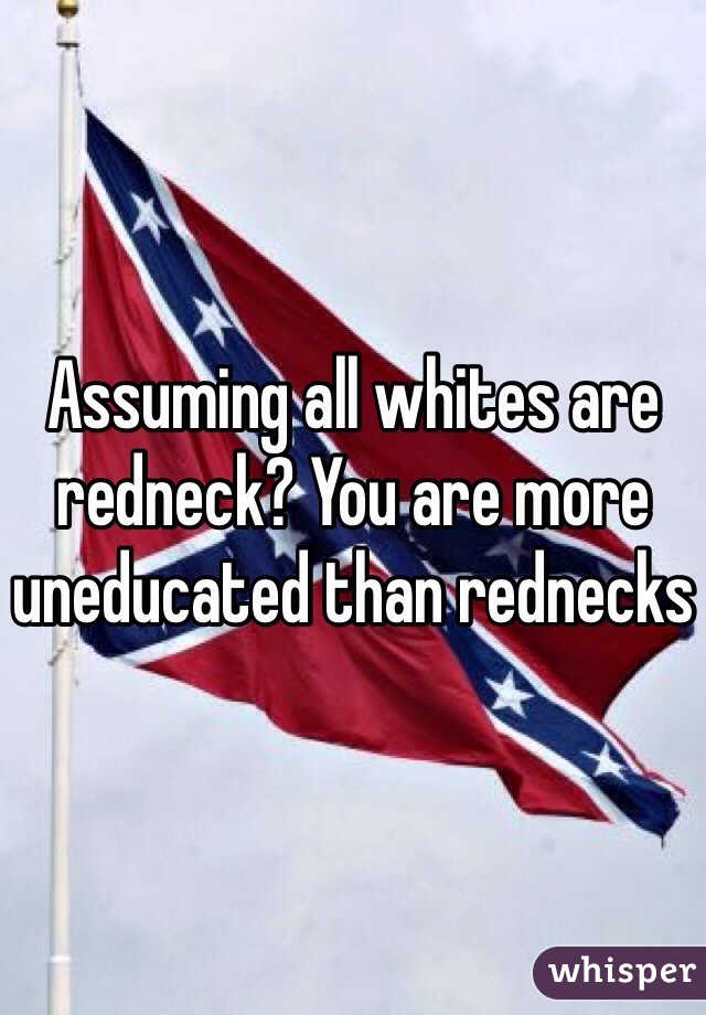 Assuming all whites are redneck? You are more uneducated than rednecks 