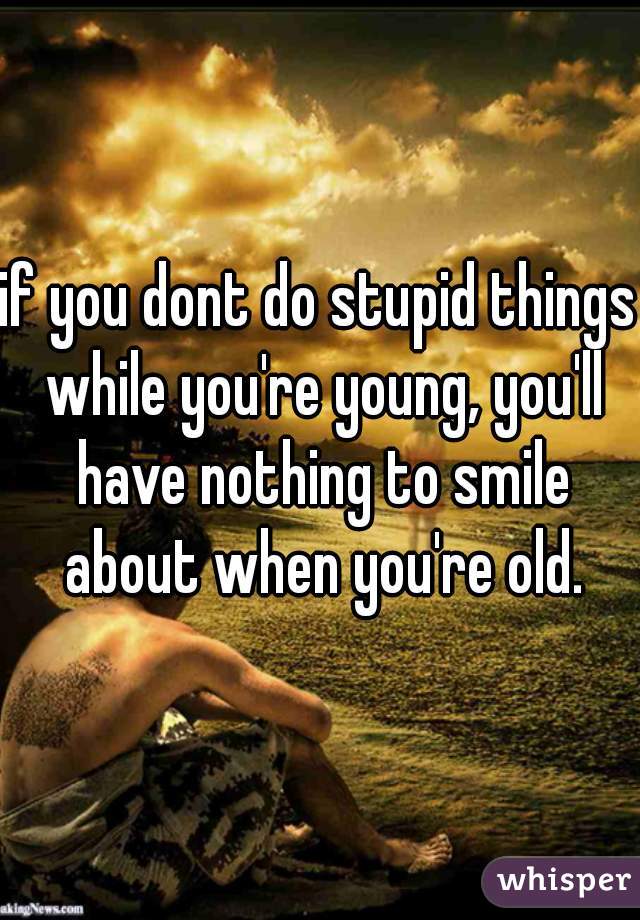 if you dont do stupid things while you're young, you'll have nothing to smile about when you're old.
