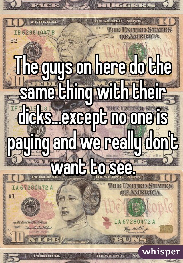 The guys on here do the same thing with their dicks...except no one is paying and we really don't want to see.