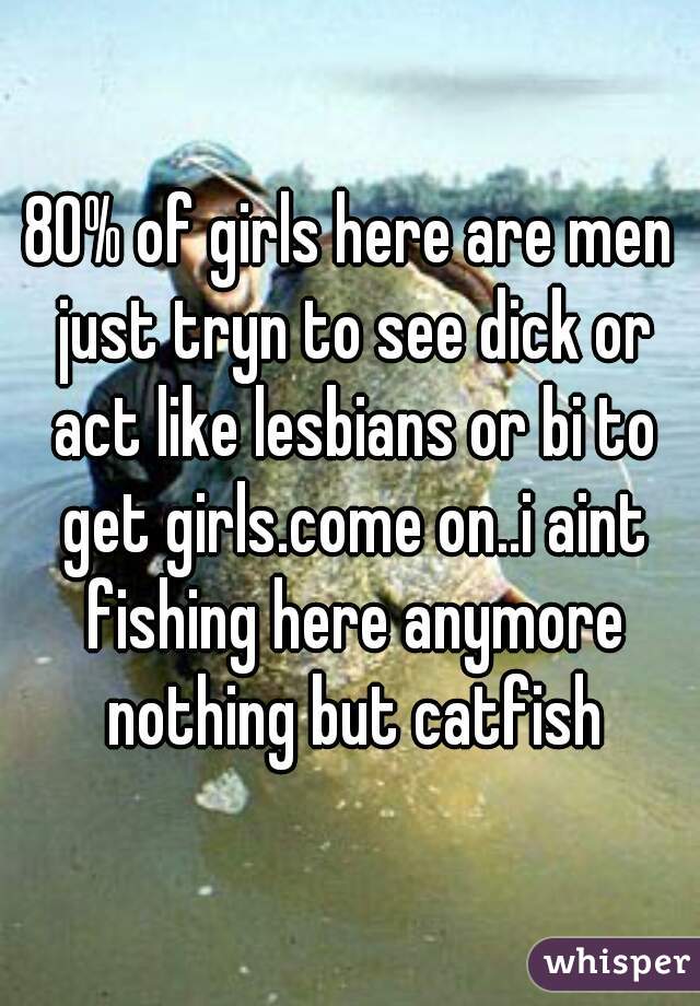 80% of girls here are men just tryn to see dick or act like lesbians or bi to get girls.come on..i aint fishing here anymore nothing but catfish