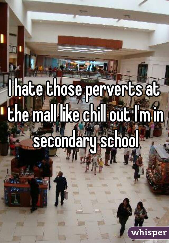 I hate those perverts at the mall like chill out I'm in secondary school