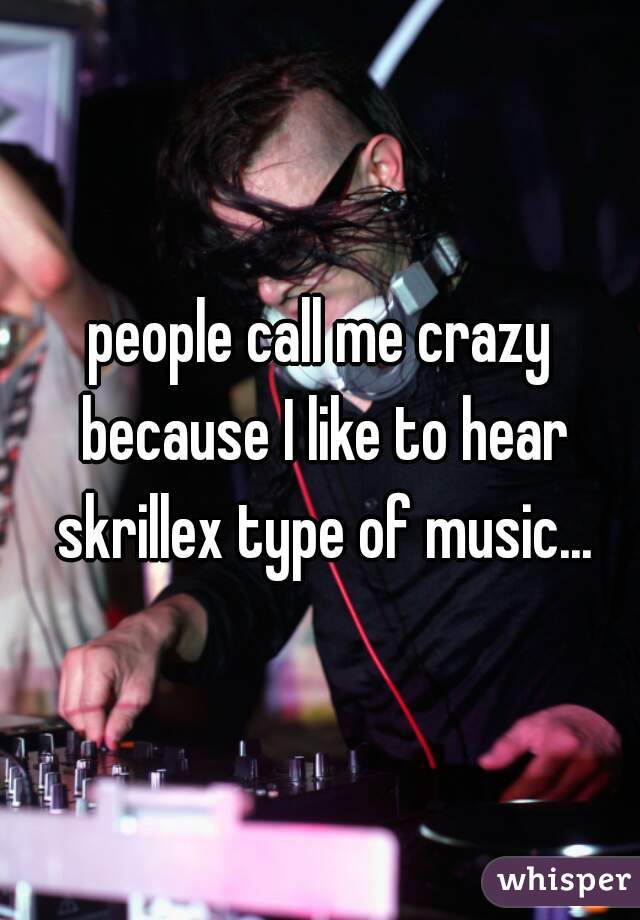 people call me crazy because I like to hear skrillex type of music...