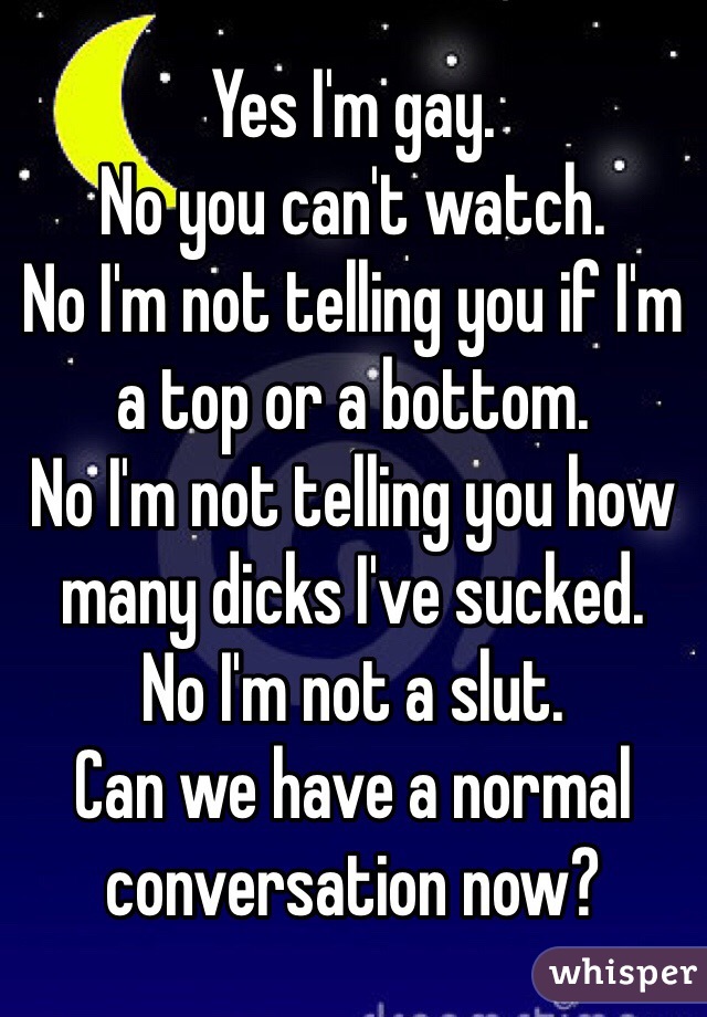 Yes I'm gay. 
No you can't watch. 
No I'm not telling you if I'm a top or a bottom. 
No I'm not telling you how many dicks I've sucked. 
No I'm not a slut. 
Can we have a normal conversation now?