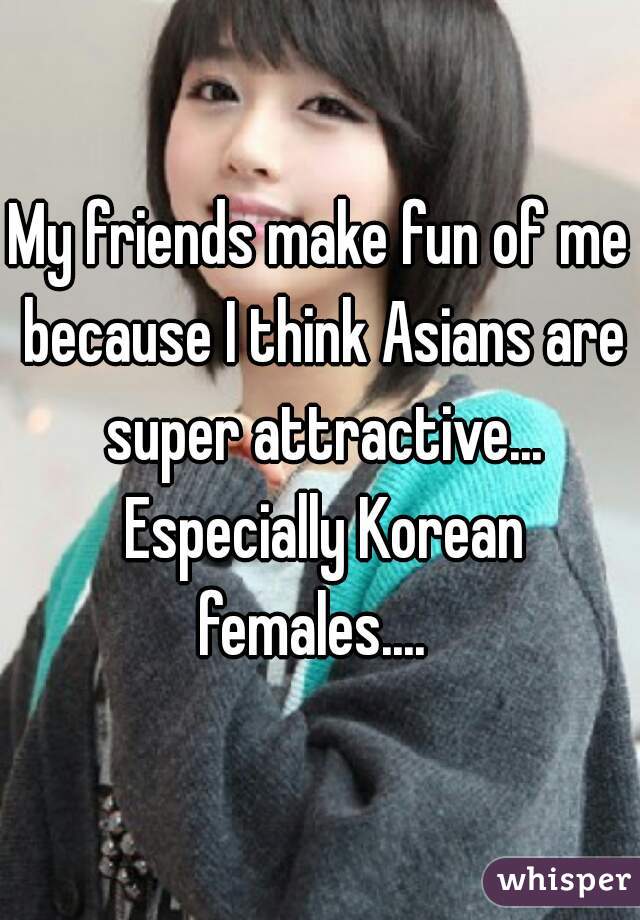 My friends make fun of me because I think Asians are super attractive... Especially Korean females....  
