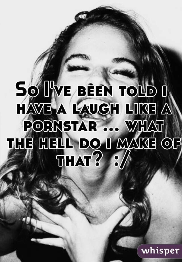 So I've been told i have a laugh like a pornstar ... what the hell do i make of that?  :/