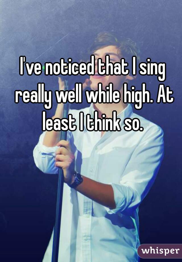 I've noticed that I sing really well while high. At least I think so. 