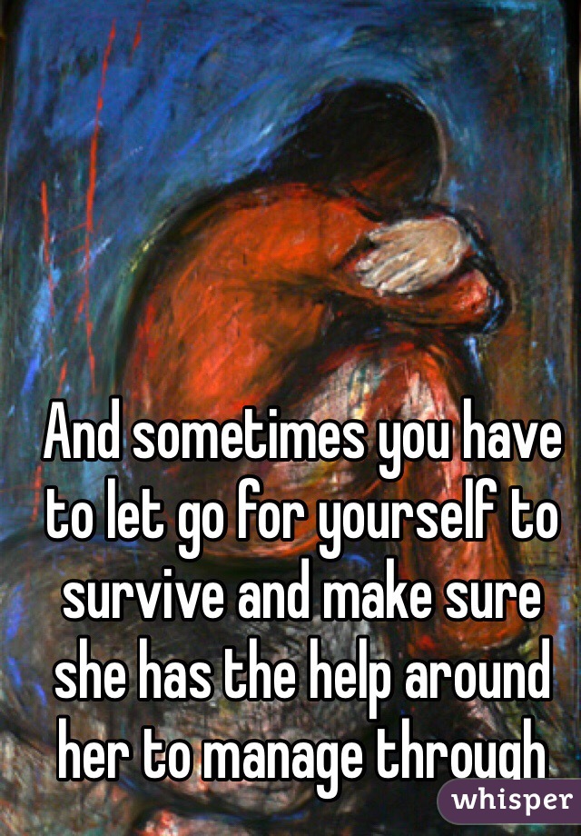 And sometimes you have to let go for yourself to survive and make sure she has the help around her to manage through