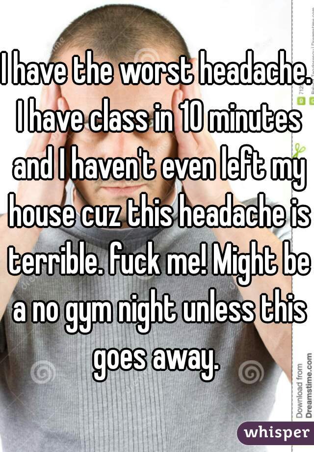 I have the worst headache. I have class in 10 minutes and I haven't even left my house cuz this headache is terrible. fuck me! Might be a no gym night unless this goes away. 