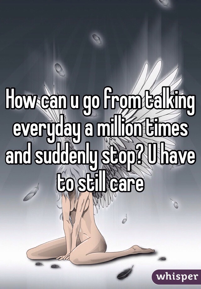 How can u go from talking everyday a million times and suddenly stop? U have to still care