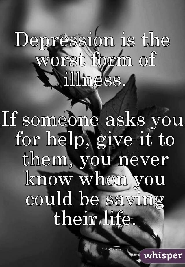 Depression is the worst form of illness.

If someone asks you for help, give it to them, you never know when you could be saving their life.