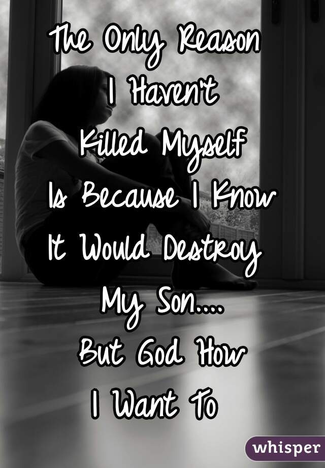 The Only Reason 
I Haven't
Killed Myself
Is Because I Know
It Would Destroy 
My Son....
But God How
I Want To 