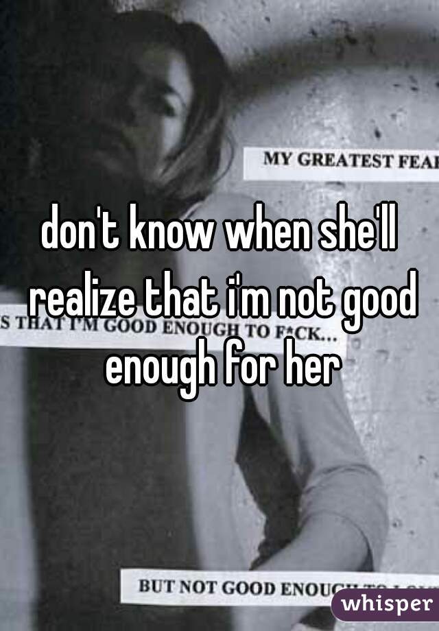 don't know when she'll realize that i'm not good enough for her