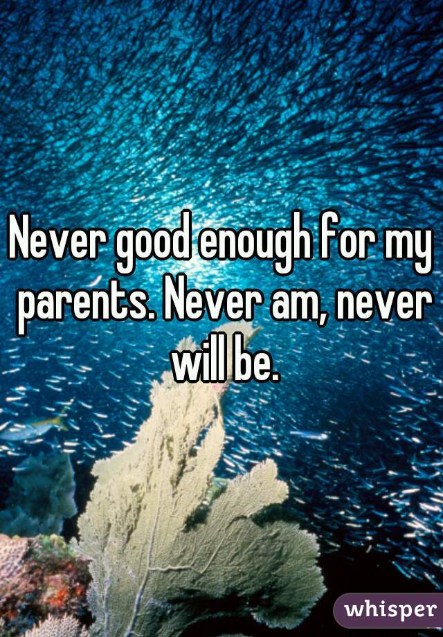 Never good enough for my parents. Never am, never will be.