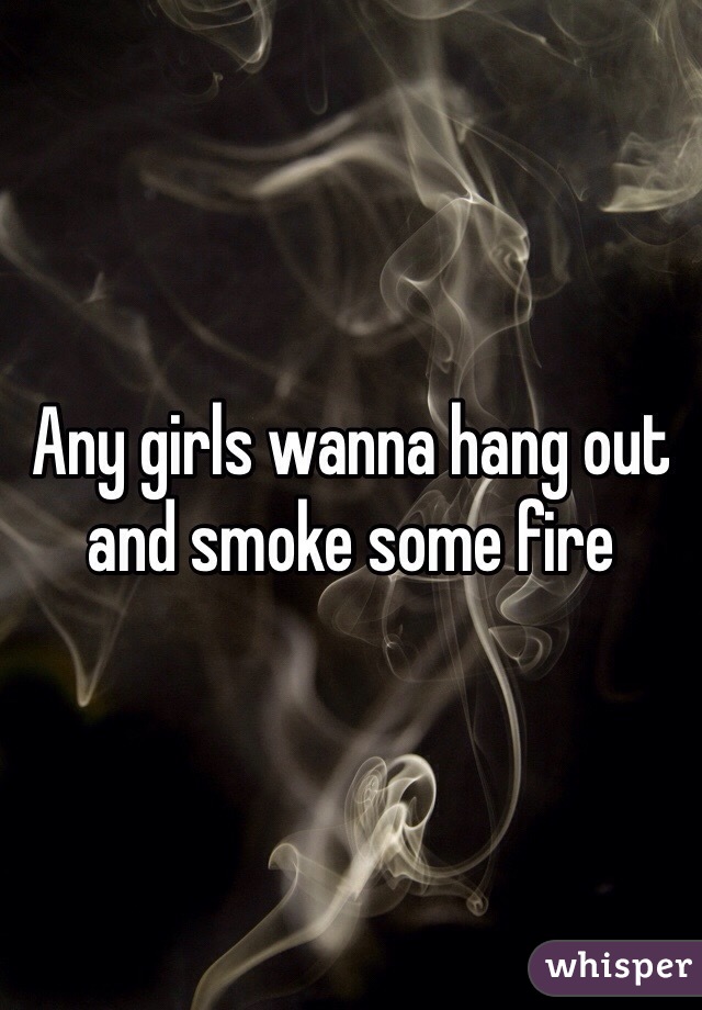 Any girls wanna hang out and smoke some fire 