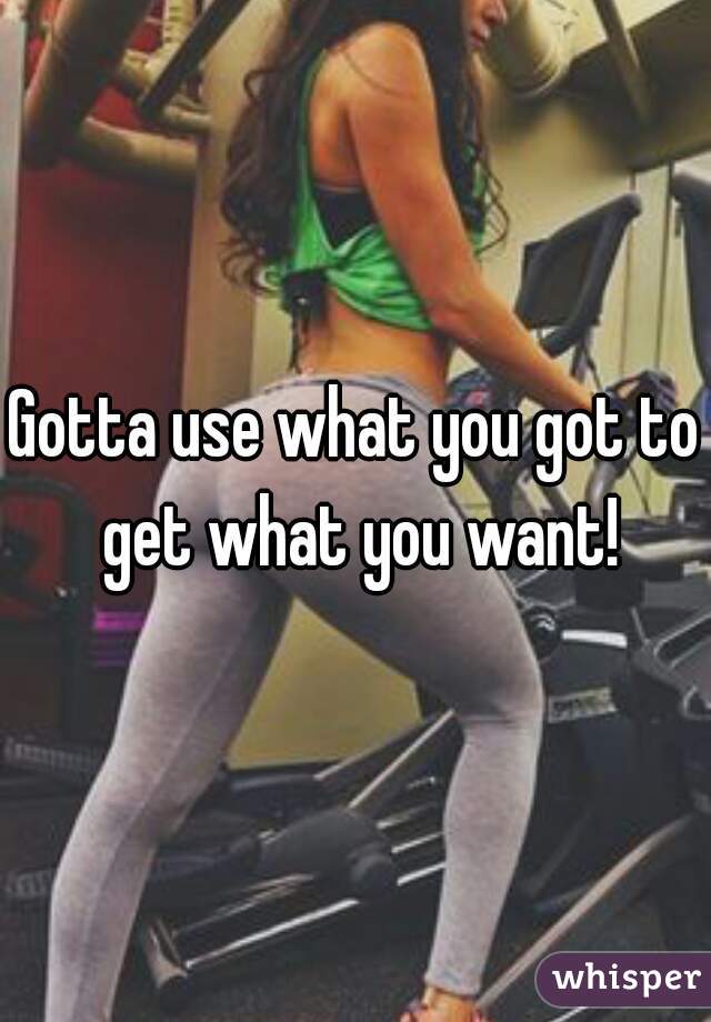 Gotta use what you got to get what you want!