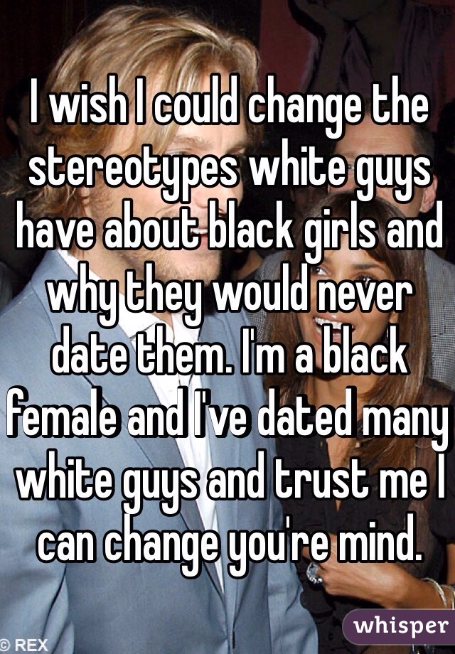 I wish I could change the stereotypes white guys have about black girls and why they would never date them. I'm a black female and I've dated many white guys and trust me I can change you're mind. 