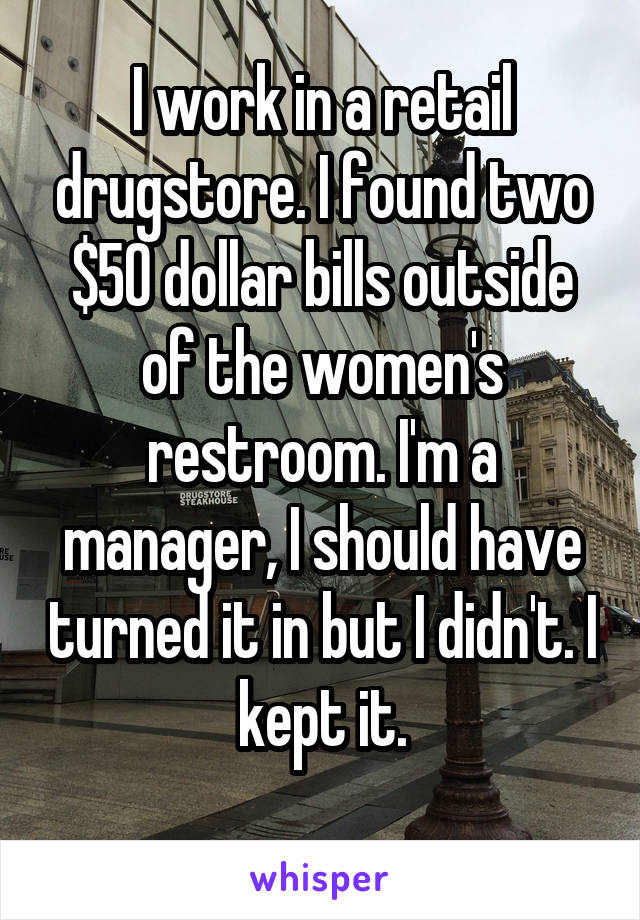 I work in a retail drugstore. I found two $50 dollar bills outside of the women's restroom. I'm a manager, I should have turned it in but I didn't. I kept it.
