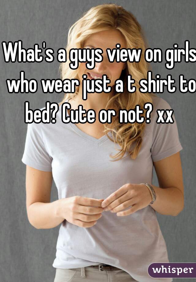 What's a guys view on girls who wear just a t shirt to bed? Cute or not? xx 
