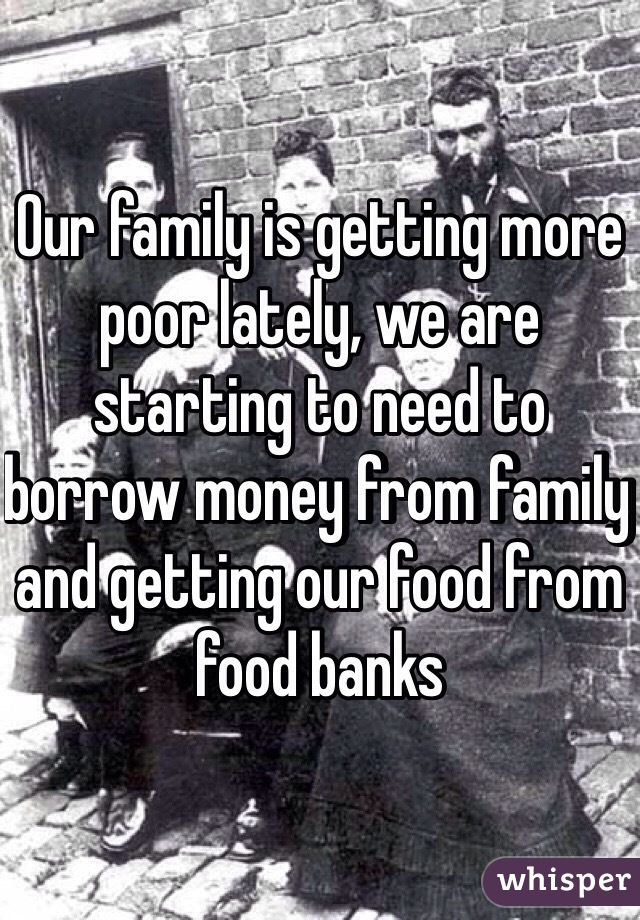 Our family is getting more poor lately, we are starting to need to borrow money from family and getting our food from food banks 