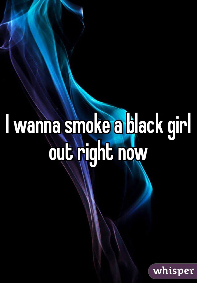 I wanna smoke a black girl out right now 