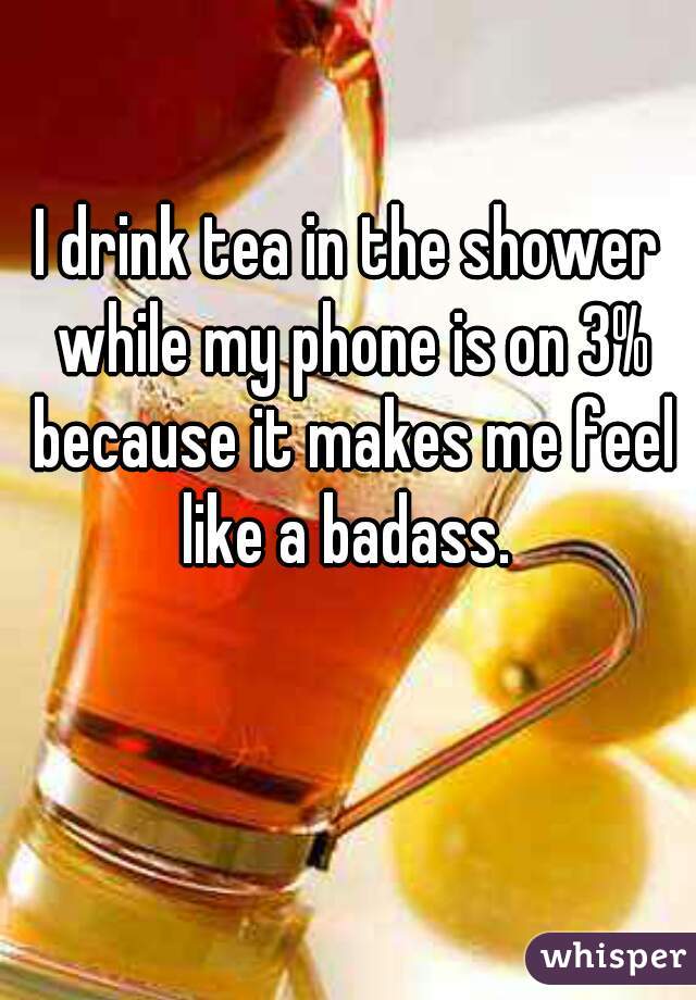 I drink tea in the shower while my phone is on 3% because it makes me feel like a badass. 