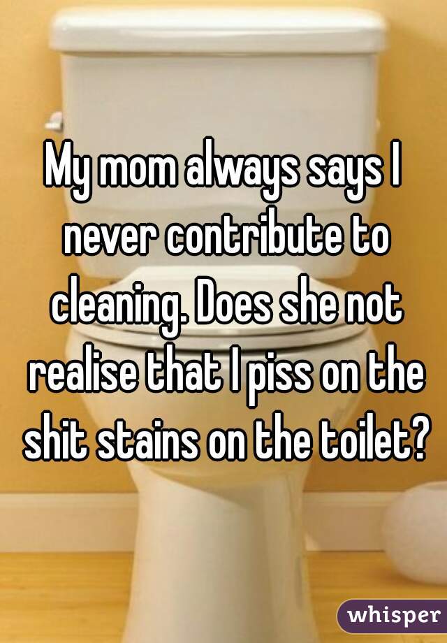 My mom always says I never contribute to cleaning. Does she not realise that I piss on the shit stains on the toilet?
