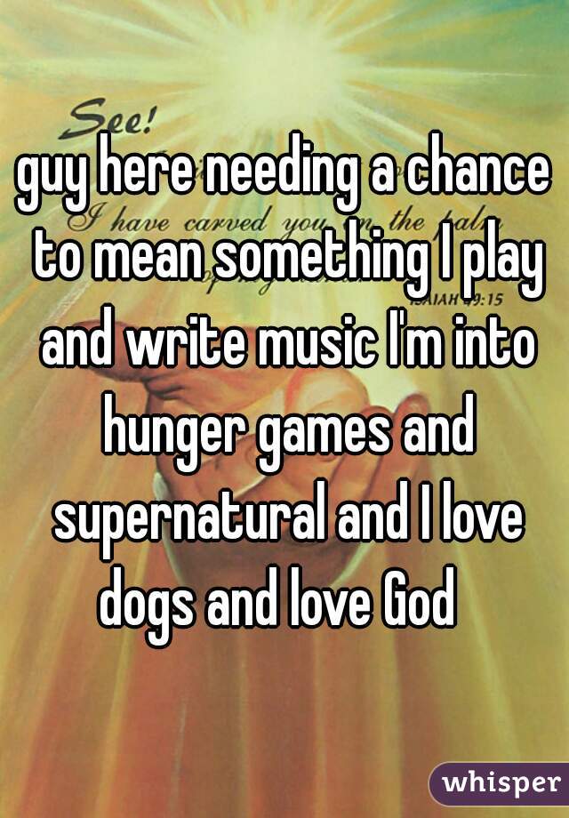 guy here needing a chance to mean something I play and write music I'm into hunger games and supernatural and I love dogs and love God  