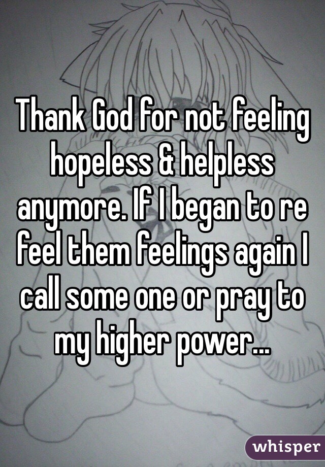 Thank God for not feeling hopeless & helpless anymore. If I began to re feel them feelings again I call some one or pray to my higher power...