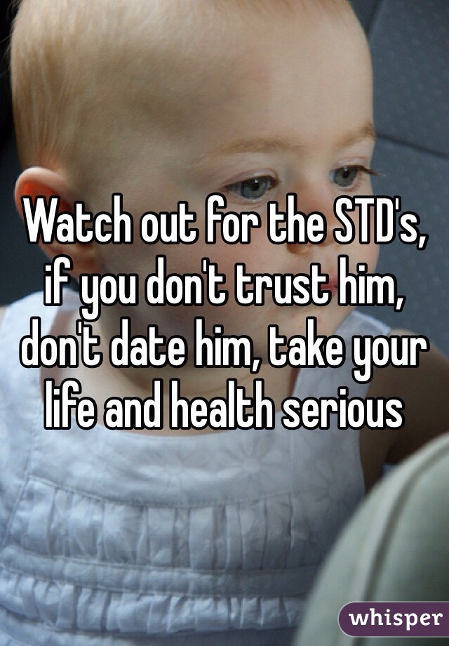 Watch out for the STD's, if you don't trust him, don't date him, take your life and health serious 