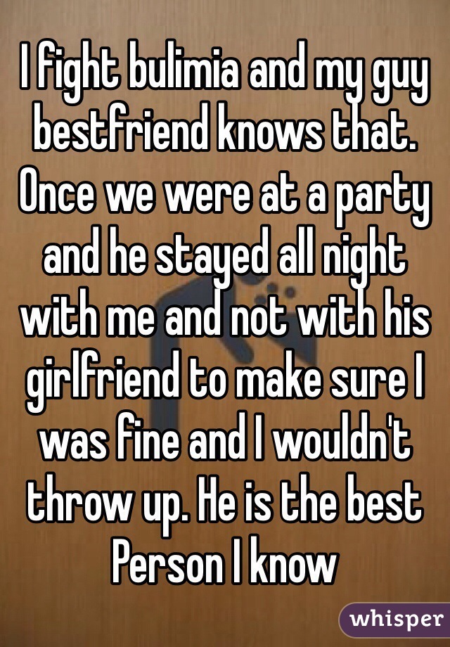 I fight bulimia and my guy bestfriend knows that. Once we were at a party and he stayed all night with me and not with his girlfriend to make sure I was fine and I wouldn't throw up. He is the best Person I know