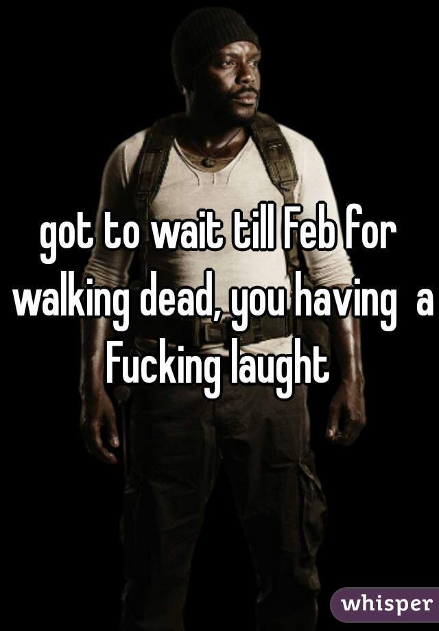 got to wait till Feb for walking dead, you having  a Fucking laught 