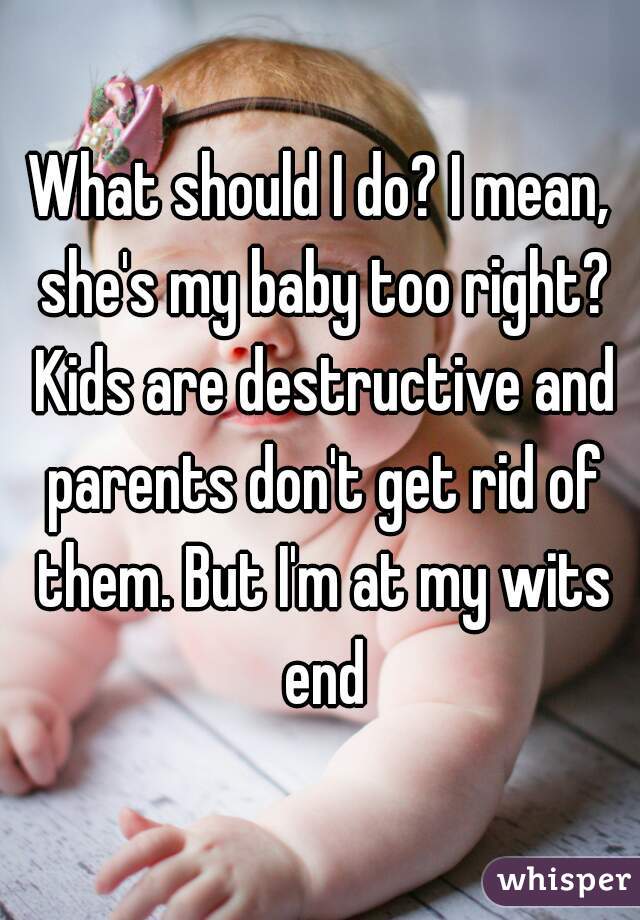 What should I do? I mean, she's my baby too right? Kids are destructive and parents don't get rid of them. But I'm at my wits end