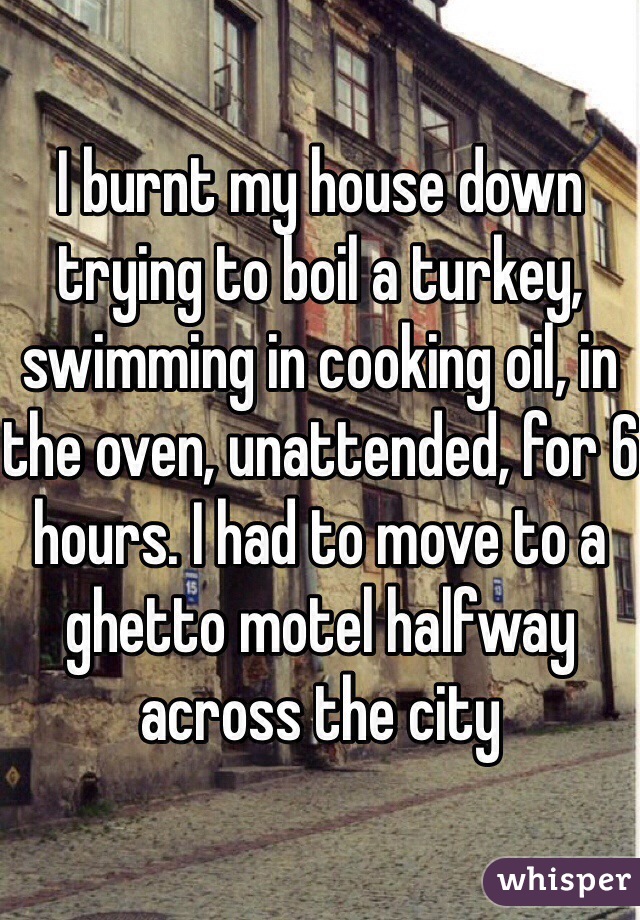 I burnt my house down trying to boil a turkey, swimming in cooking oil, in the oven, unattended, for 6 hours. I had to move to a ghetto motel halfway across the city