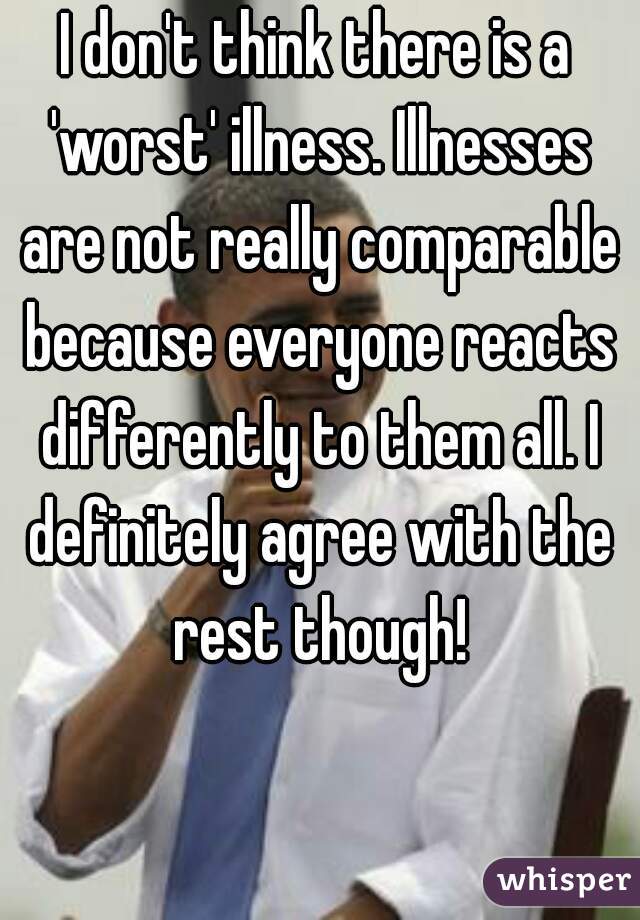 I don't think there is a 'worst' illness. Illnesses are not really comparable because everyone reacts differently to them all. I definitely agree with the rest though!