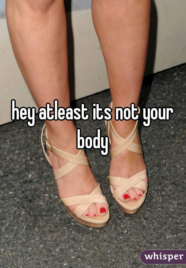 hey atleast its not your body 